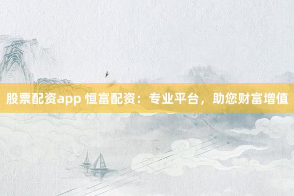 股票配资app 恒富配资：专业平台，助您财富增值