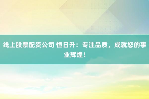 线上股票配资公司 恒日升：专注品质，成就您的事业辉煌！