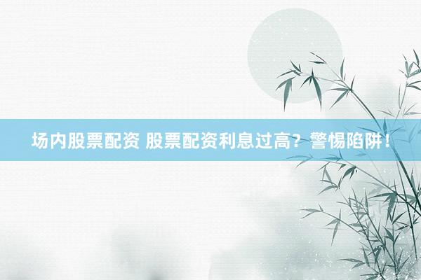 场内股票配资 股票配资利息过高？警惕陷阱！