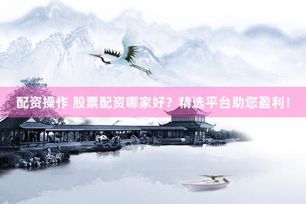 配资操作 股票配资哪家好？精选平台助您盈利！