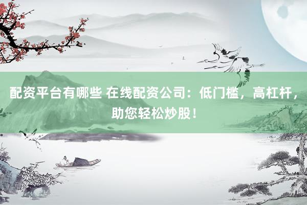 配资平台有哪些 在线配资公司：低门槛，高杠杆，助您轻松炒股！