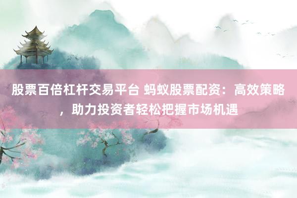 股票百倍杠杆交易平台 蚂蚁股票配资：高效策略，助力投资者轻松把握市场机遇