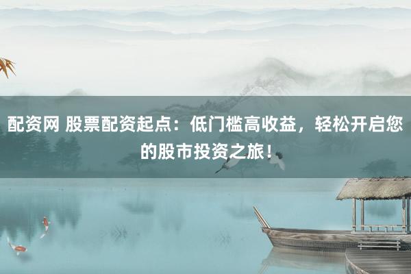 配资网 股票配资起点：低门槛高收益，轻松开启您的股市投资之旅！