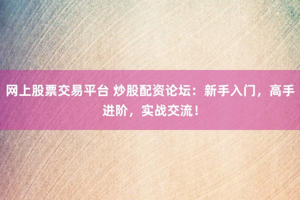 网上股票交易平台 炒股配资论坛：新手入门，高手进阶，实战交流！