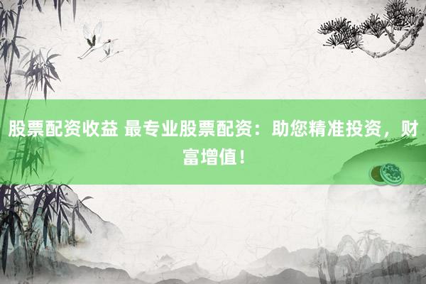 股票配资收益 最专业股票配资：助您精准投资，财富增值！