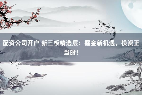 配资公司开户 新三板精选层：掘金新机遇，投资正当时！