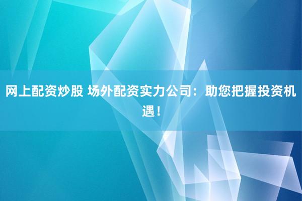 网上配资炒股 场外配资实力公司：助您把握投资机遇！