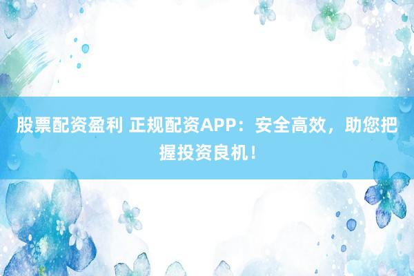 股票配资盈利 正规配资APP：安全高效，助您把握投资良机！
