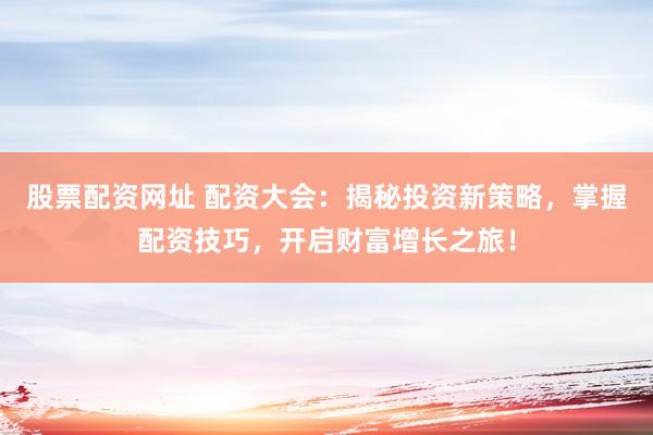 股票配资网址 配资大会：揭秘投资新策略，掌握配资技巧，开启财富增长之旅！