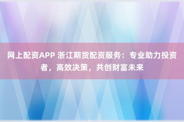 网上配资APP 浙江期货配资服务：专业助力投资者，高效决策，共创财富未来