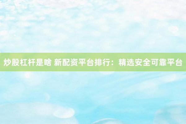 炒股杠杆是啥 新配资平台排行：精选安全可靠平台