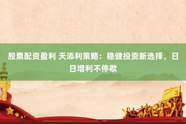 股票配资盈利 天添利策略：稳健投资新选择，日日增利不停歇