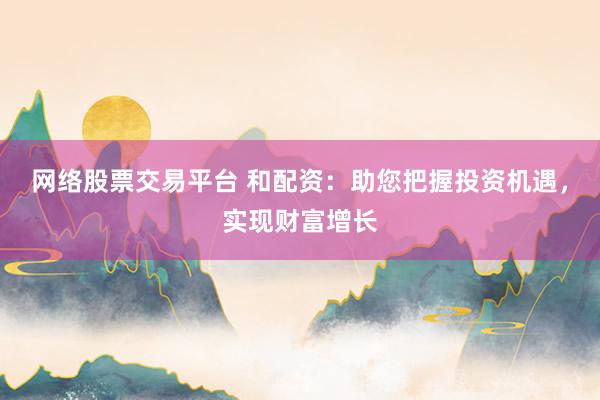网络股票交易平台 和配资：助您把握投资机遇，实现财富增长
