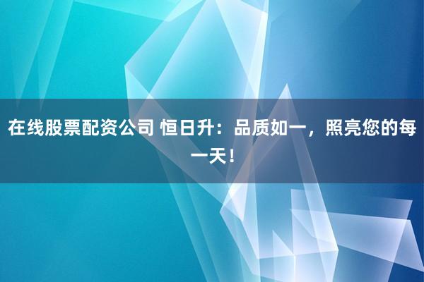在线股票配资公司 恒日升：品质如一，照亮您的每一天！