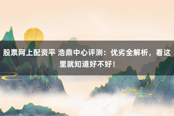 股票网上配资平 浩鼎中心评测：优劣全解析，看这里就知道好不好！