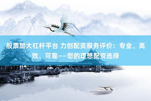 股票加大杠杆平台 力创配资服务评价：专业、高效、可靠——您的理想配资选择