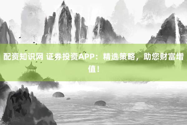 配资知识网 证券投资APP：精选策略，助您财富增值！