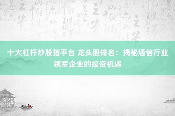 十大杠杆炒股指平台 龙头股排名：揭秘通信行业领军企业的投资机遇