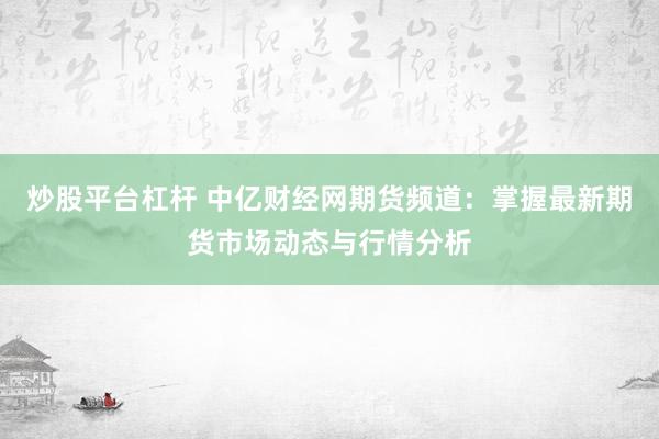 炒股平台杠杆 中亿财经网期货频道：掌握最新期货市场动态与行情分析