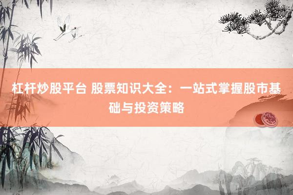 杠杆炒股平台 股票知识大全：一站式掌握股市基础与投资策略