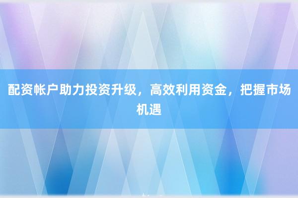 配资帐户助力投资升级，高效利用资金，把握市场机遇