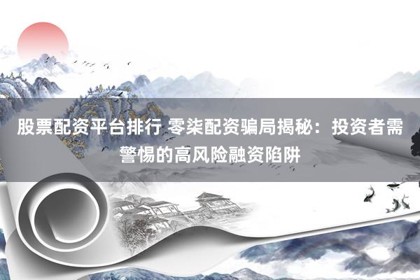 股票配资平台排行 零柒配资骗局揭秘：投资者需警惕的高风险融资陷阱