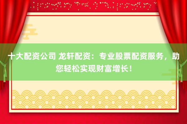 十大配资公司 龙轩配资：专业股票配资服务，助您轻松实现财富增长！