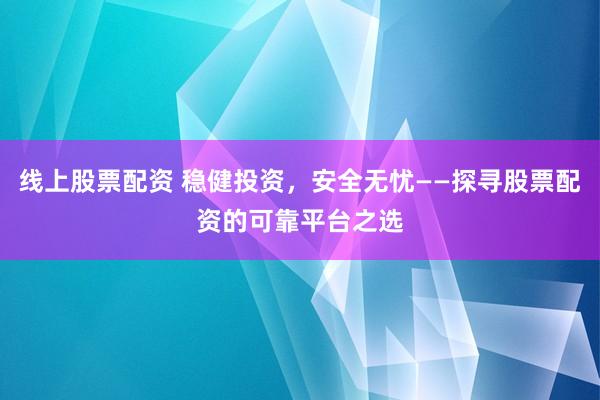 线上股票配资 稳健投资，安全无忧——探寻股票配资的可靠平台之选