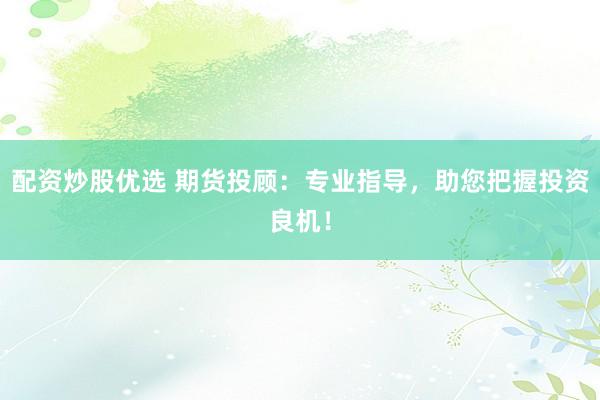 配资炒股优选 期货投顾：专业指导，助您把握投资良机！