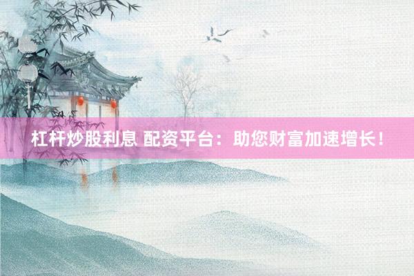 杠杆炒股利息 配资平台：助您财富加速增长！