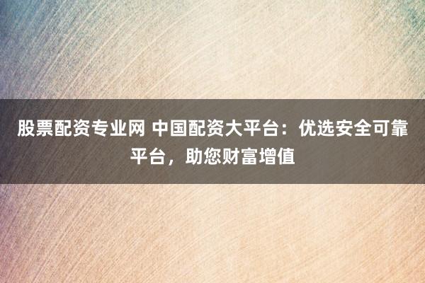 股票配资专业网 中国配资大平台：优选安全可靠平台，助您财富增值