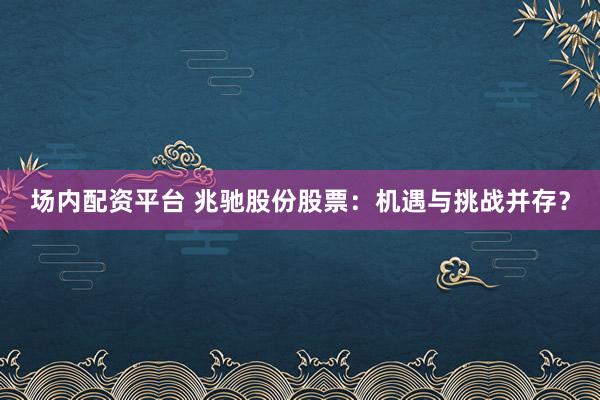 场内配资平台 兆驰股份股票：机遇与挑战并存？