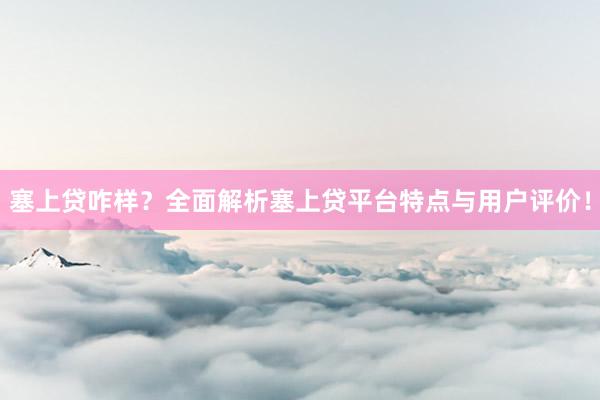 塞上贷咋样？全面解析塞上贷平台特点与用户评价！