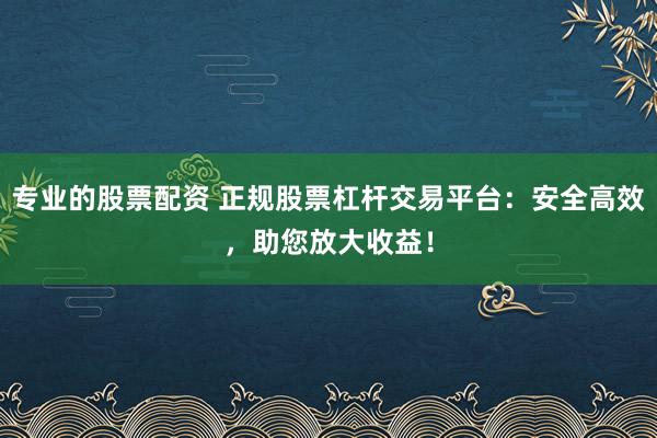 专业的股票配资 正规股票杠杆交易平台：安全高效，助您放大收益！