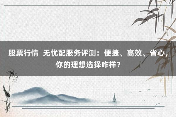 股票行情  无忧配服务评测：便捷、高效、省心，你的理想选择咋样？