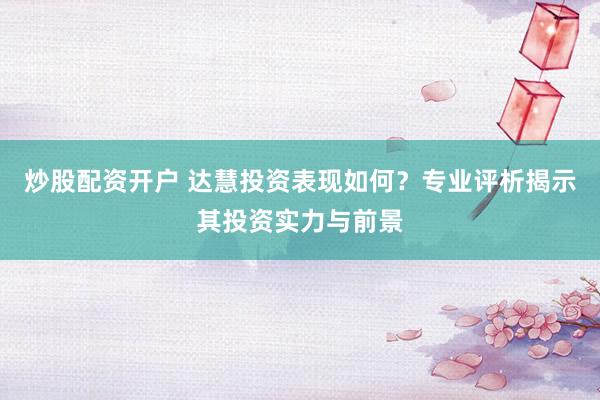 炒股配资开户 达慧投资表现如何？专业评析揭示其投资实力与前景