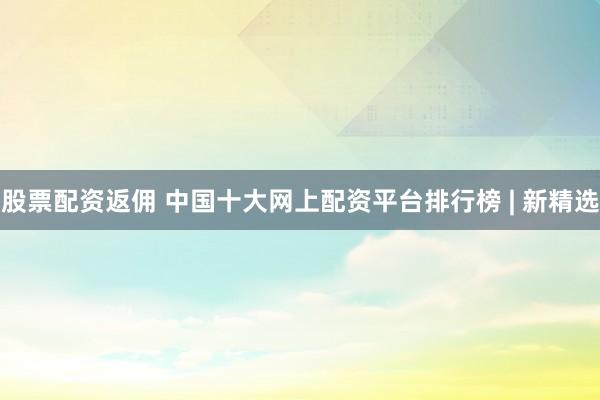 股票配资返佣 中国十大网上配资平台排行榜 | 新精选