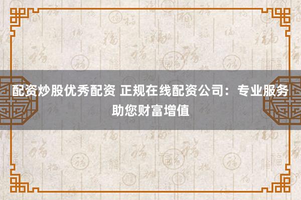 配资炒股优秀配资 正规在线配资公司：专业服务助您财富增值