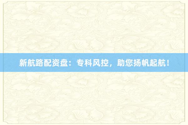 新航路配资盘：专科风控，助您扬帆起航！