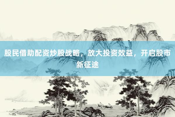 股民借助配资炒股战略，放大投资效益，开启股市新征途