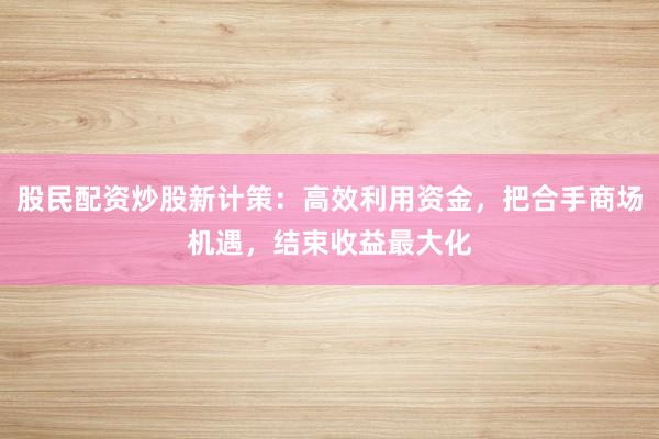 股民配资炒股新计策：高效利用资金，把合手商场机遇，结束收益最大化