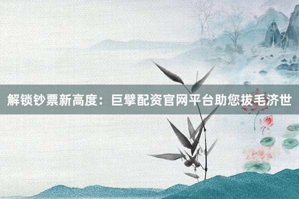 解锁钞票新高度：巨擘配资官网平台助您拔毛济世
