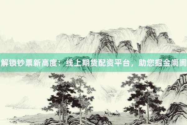 解锁钞票新高度：线上期货配资平台，助您掘金阛阓