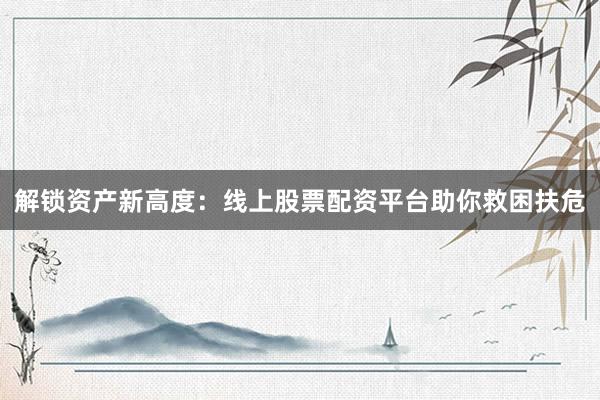 解锁资产新高度：线上股票配资平台助你救困扶危