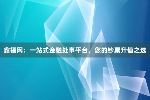 鑫福网：一站式金融处事平台，您的钞票升值之选
