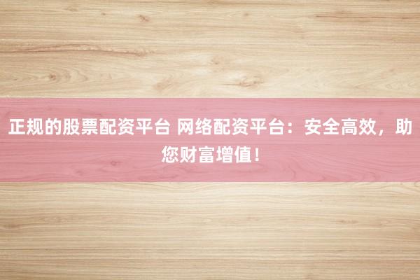 正规的股票配资平台 网络配资平台：安全高效，助您财富增值！