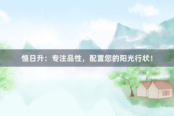 恒日升：专注品性，配置您的阳光行状！