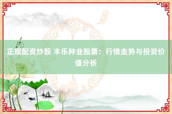 正规配资炒股 丰乐种业股票：行情走势与投资价值分析