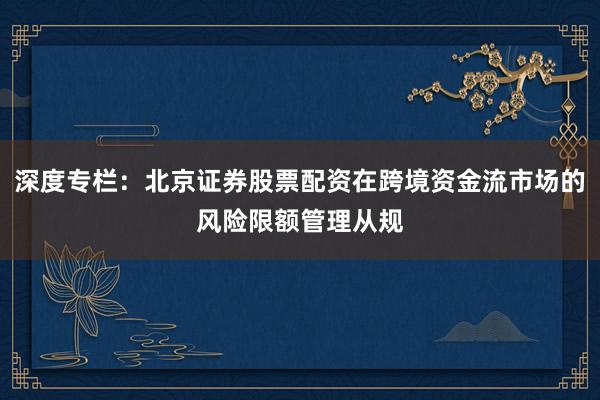 深度专栏：北京证券股票配资在跨境资金流市场的风险限额管理从规