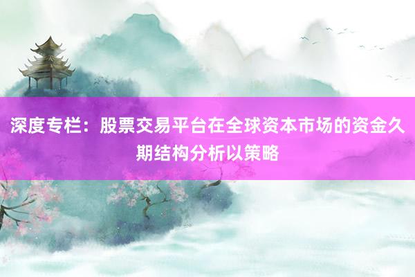 深度专栏：股票交易平台在全球资本市场的资金久期结构分析以策略